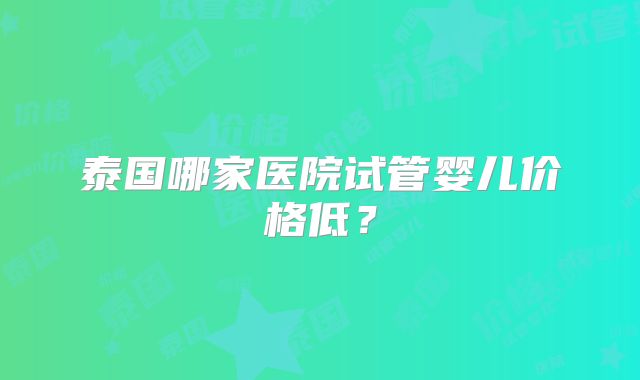 泰国哪家医院试管婴儿价格低?