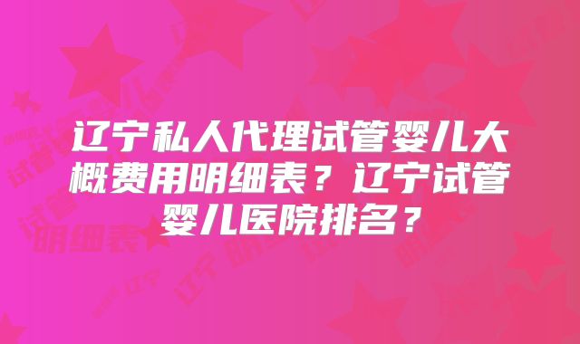 辽宁私人代理试管婴儿大概费用明细表？辽宁试管婴儿医院排名？