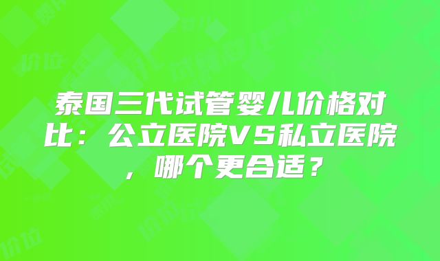 泰国三代试管婴儿价格对比:公立医院VS私立医院,哪个更合适?