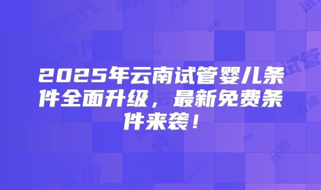 2025年云南试管婴儿条件全面升级,最新免费条件来袭!