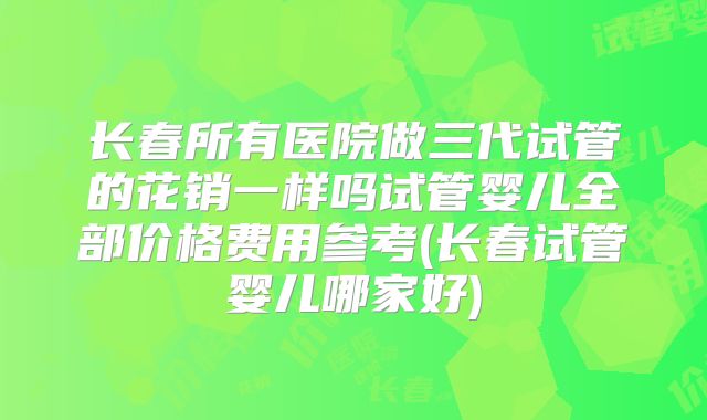 长春所有医院做三代试管的花销一样吗试管婴儿全部价格费用参考(长春试管婴儿哪家好)