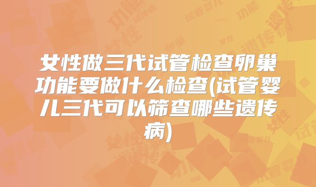 女性做三代试管检查卵巢功能要做什么检查(试管婴儿三代可以筛查哪些遗传病)