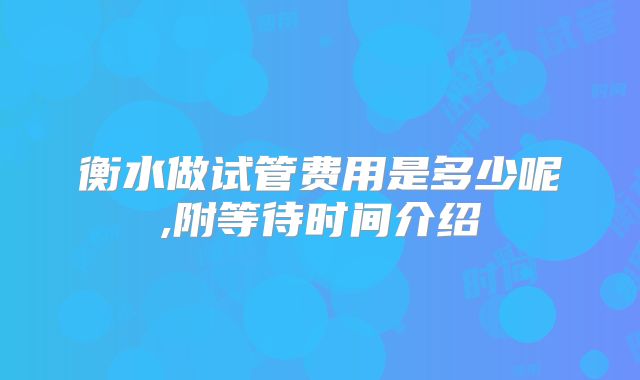 衡水做试管费用是多少呢,附等待时间介绍