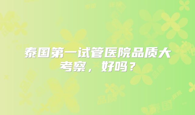 泰国第一试管医院品质大考察，好吗？