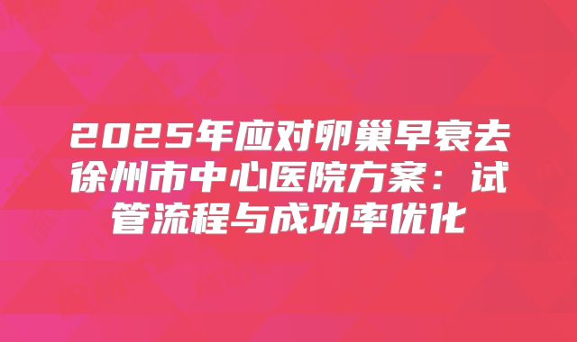 2025年应对卵巢早衰去徐州市中心医院方案：试管流程与成功率优化