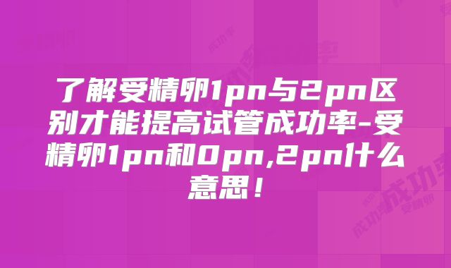 了解受精卵1pn与2pn区别才能提高试管成功率-受精卵1pn和0pn,2pn什么意思!