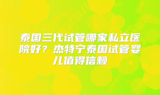 泰国三代试管哪家私立医院好？杰特宁泰国试管婴儿值得信赖