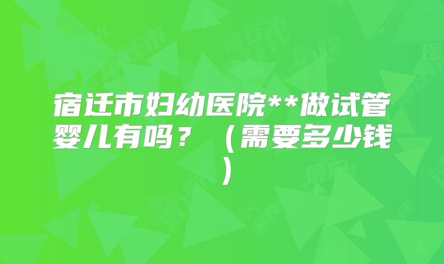 宿迁市妇幼医院**做试管婴儿有吗？（需要多少钱）