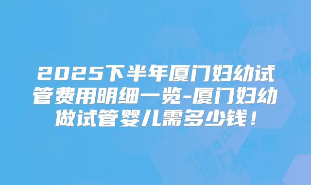 2025下半年厦门妇幼试管费用明细一览-厦门妇幼做试管婴儿需多少钱！