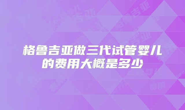 格鲁吉亚做三代试管婴儿的费用大概是多少