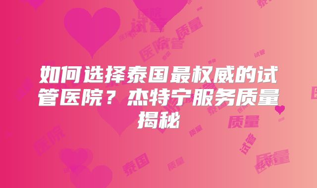 如何选择泰国最权威的试管医院？杰特宁服务质量揭秘