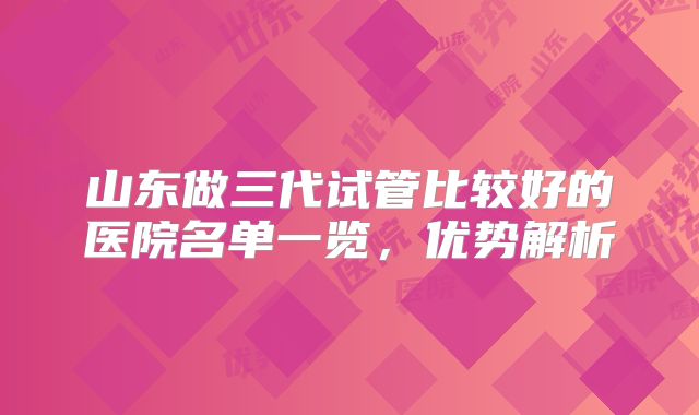 山东做三代试管比较好的医院名单一览，优势解析