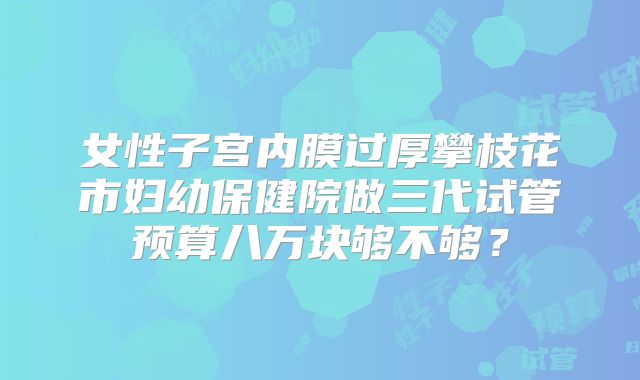 女性子宫内膜过厚攀枝花市妇幼保健院做三代试管预算八万块够不够?