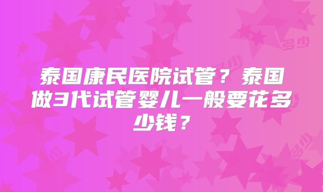 泰国康民医院试管？泰国做3代试管婴儿一般要花多少钱？