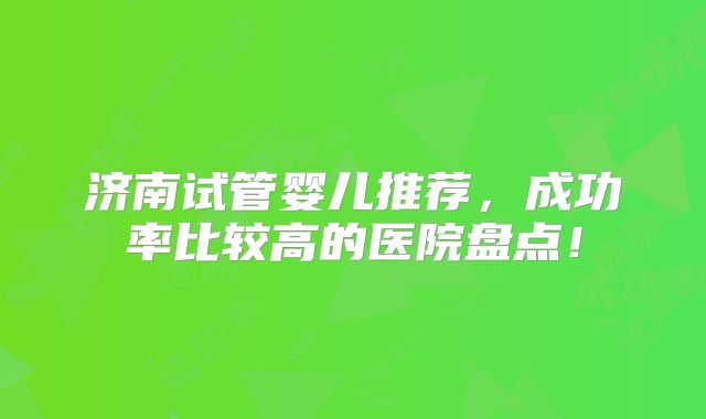 济南试管婴儿推荐，成功率比较高的医院盘点！