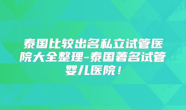 泰国比较出名私立试管医院大全整理-泰国著名试管婴儿医院！