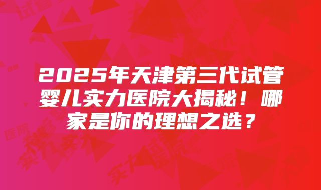 2025年天津第三代试管婴儿实力医院大揭秘！哪家是你的理想之选？