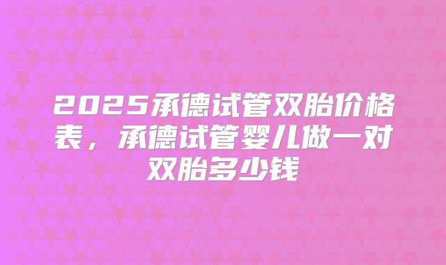 2025承德试管双胎价格表，承德试管婴儿做一对双胎多少钱