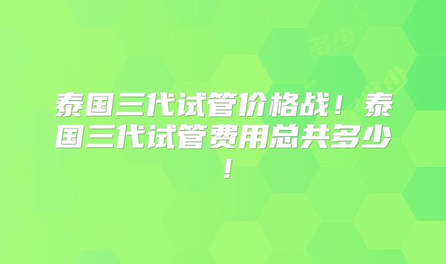 泰国三代试管价格战!泰国三代试管费用总共多少!