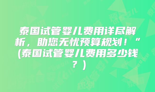 泰国试管婴儿费用详尽解析，助您无忧预算规划！”(泰国试管婴儿费用多少钱？)