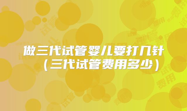 做三代试管婴儿要打几针（三代试管费用多少）