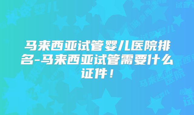 马来西亚试管婴儿医院排名-马来西亚试管需要什么证件!