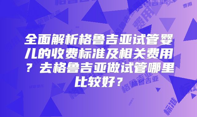 全面解析格鲁吉亚试管婴儿的收费标准及相关费用？去格鲁吉亚做试管哪里比较好？