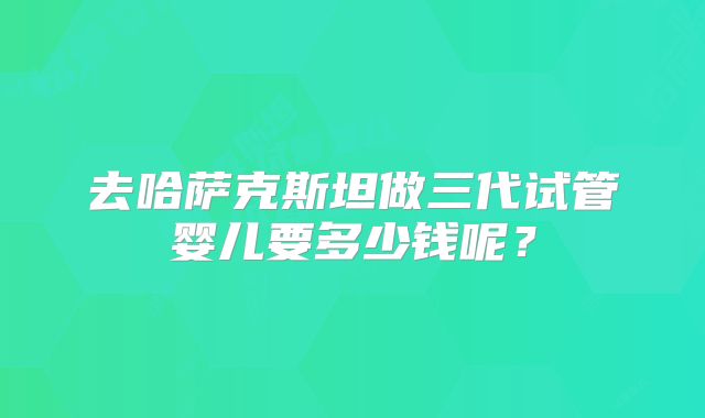 去哈萨克斯坦做三代试管婴儿要多少钱呢?