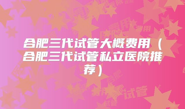 合肥三代试管大概费用（合肥三代试管私立医院推荐）