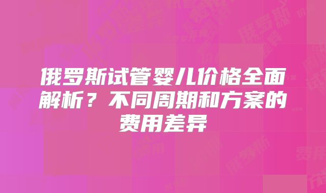 俄罗斯试管婴儿价格全面解析?不同周期和方案的费用差异