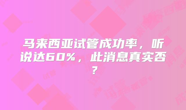 马来西亚试管成功率，听说达60%，此消息真实否？