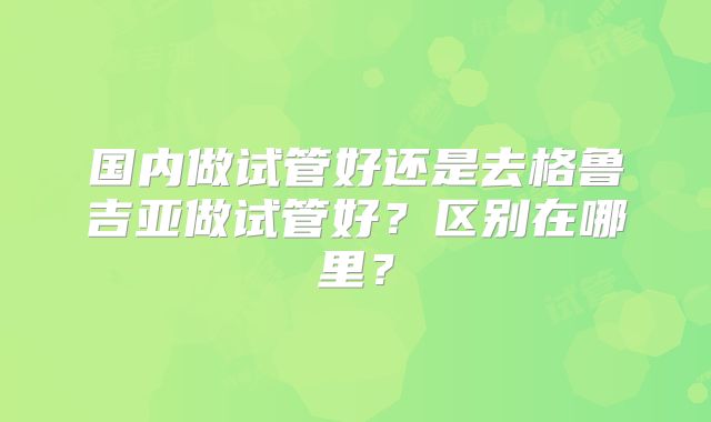 国内做试管好还是去格鲁吉亚做试管好？区别在哪里？