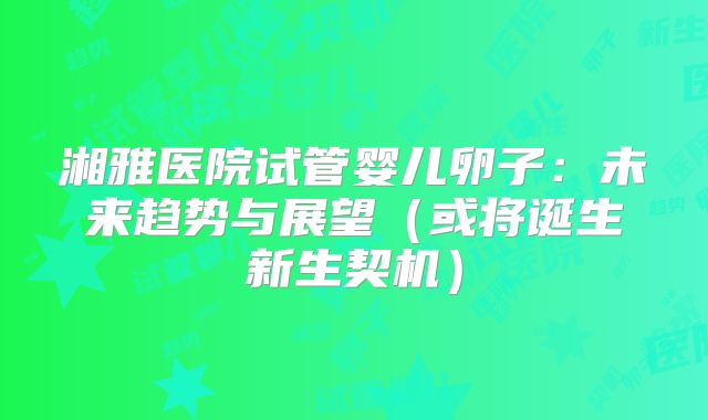 湘雅医院试管婴儿卵子：未来趋势与展望（或将诞生新生契机）