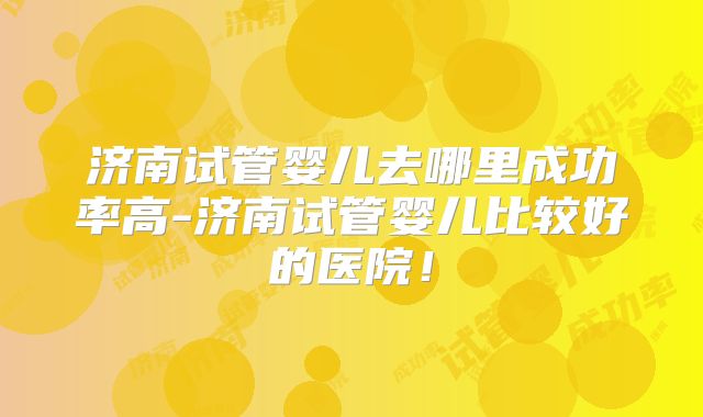 济南试管婴儿去哪里成功率高-济南试管婴儿比较好的医院!