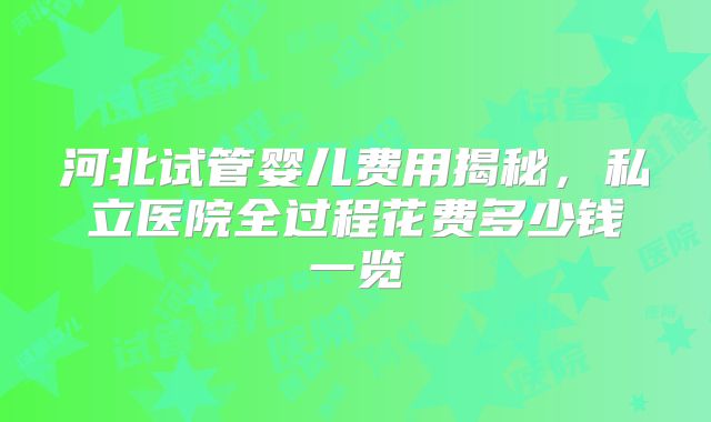 河北试管婴儿费用揭秘，私立医院全过程花费多少钱一览