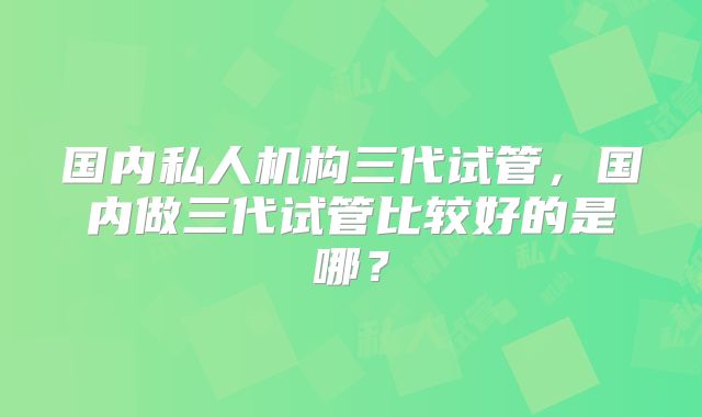 国内私人机构三代试管，国内做三代试管比较好的是哪？