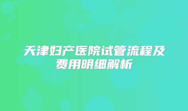 天津妇产医院试管流程及费用明细解析