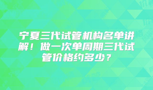 宁夏三代试管机构名单讲解！做一次单周期三代试管价格约多少？