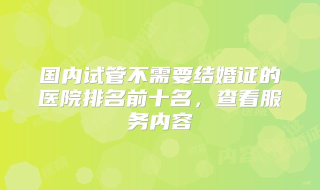 国内试管不需要结婚证的医院排名前十名，查看服务内容