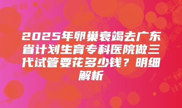 2025年卵巢衰竭去广东省计划生育专科医院做三代试管要花多少钱？明细解析