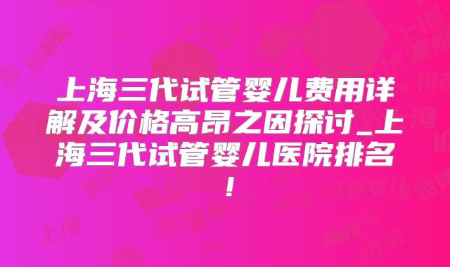 上海三代试管婴儿费用详解及价格高昂之因探讨_上海三代试管婴儿医院排名!