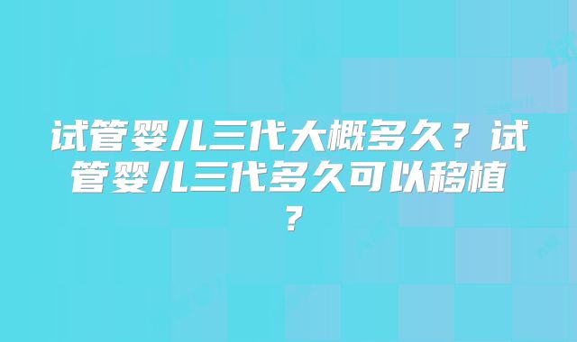 试管婴儿三代大概多久？试管婴儿三代多久可以移植？