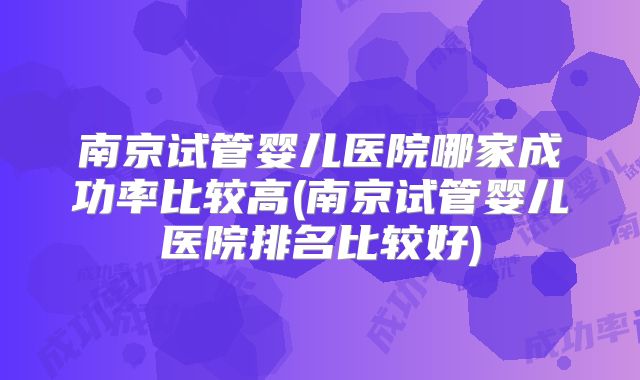 南京试管婴儿医院哪家成功率比较高(南京试管婴儿医院排名比较好)