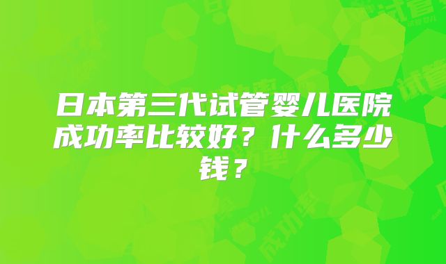 日本第三代试管婴儿医院成功率比较好？什么多少钱？