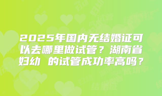 2025年国内无结婚证可以去哪里做试管?湖南省妇幼 的试管成功率高吗?