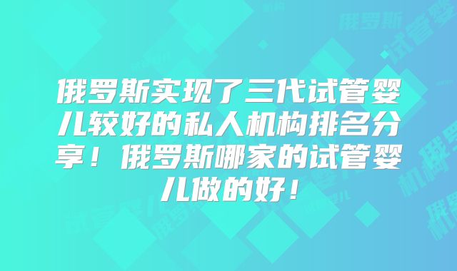 俄罗斯实现了三代试管婴儿较好的私人机构排名分享！俄罗斯哪家的试管婴儿做的好！