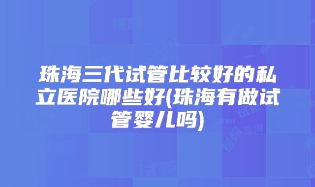 珠海三代试管比较好的私立医院哪些好(珠海有做试管婴儿吗)