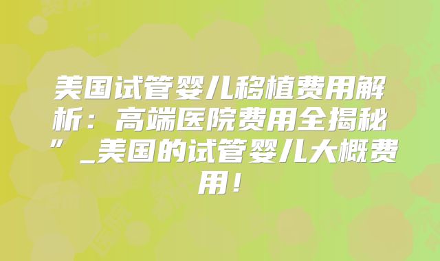 美国试管婴儿移植费用解析:高端医院费用全揭秘”_美国的试管婴儿大概费用!