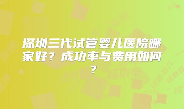 深圳三代试管婴儿医院哪家好？成功率与费用如何？