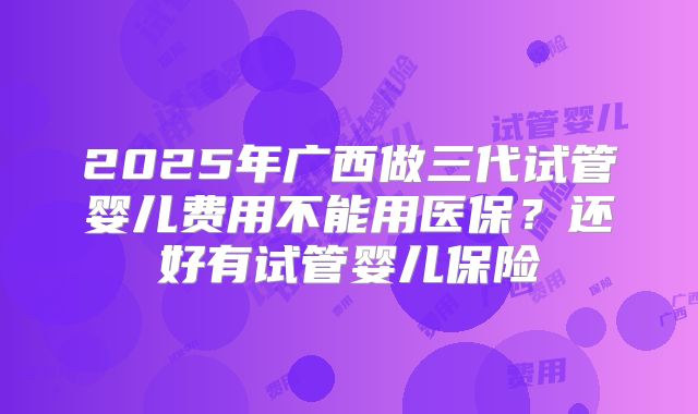 2025年广西做三代试管婴儿费用不能用医保?还好有试管婴儿保险